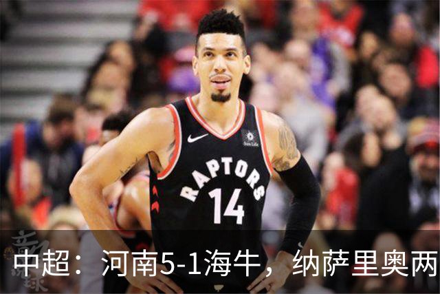 中超：河南5-1海牛，纳萨里奥两射一传，古斯塔沃双响
