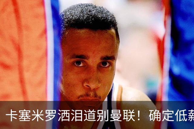 卡塞米罗洒泪道别曼联！确定低薪加盟迈阿密国际，与小贝梅西合作