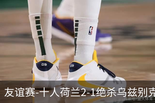 友谊赛-十人荷兰2-1绝杀乌兹别克斯坦 加克波双响+补时读秒点射