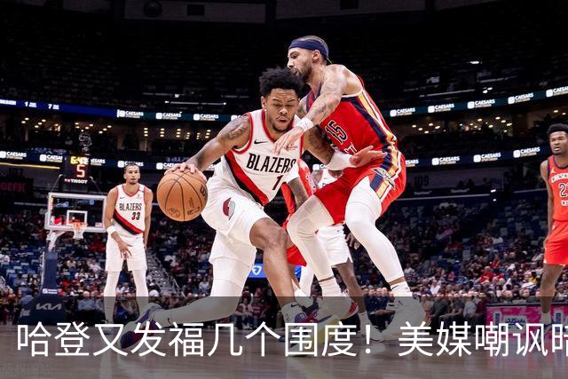 哈登又发福几个围度！美媒嘲讽暗示骑士生涯存疑 美记：体能隐患巨大