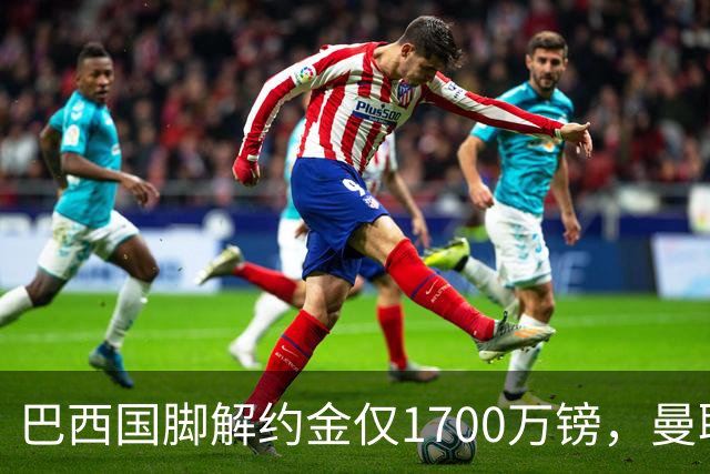 巴西国脚解约金仅1700万镑，曼联准备触发，纽卡也在盯着他