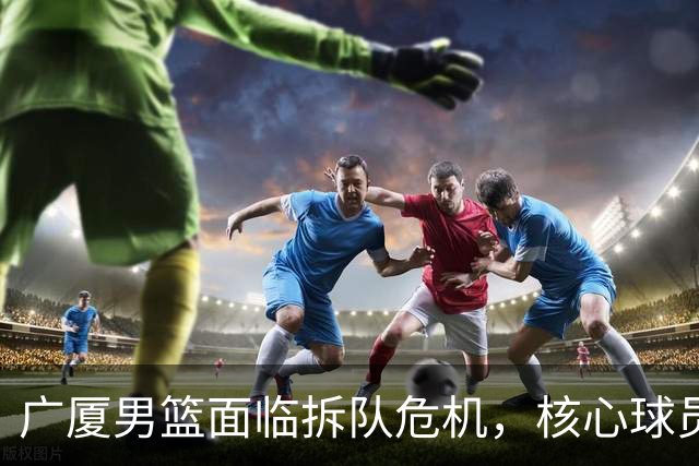 广厦男篮面临拆队危机，核心球员仅胡金秋与孙铭徽“非卖品”