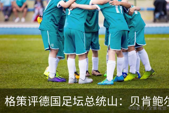 格策评德国足坛总统山：贝肯鲍尔、盖德·穆勒、马特乌斯、诺伊尔