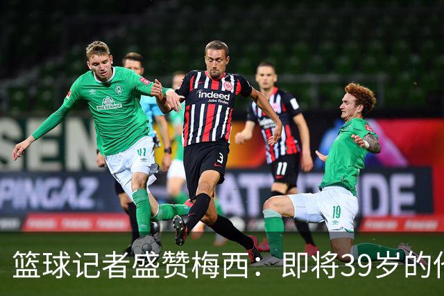 篮球记者盛赞梅西：即将39岁的他依旧无与伦比 梅西之后再无梅西