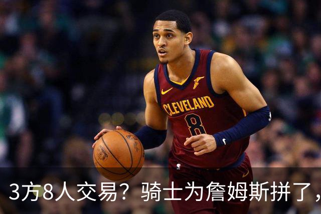3方8人交易？骑士为詹姆斯拼了，欧文回归，哈登联手字母哥