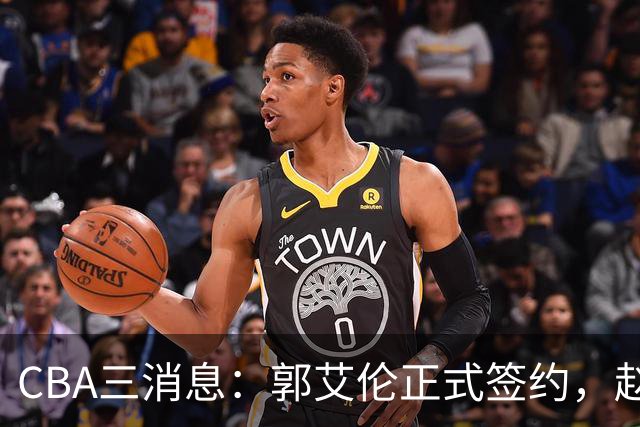 CBA三消息：郭艾伦正式签约，赵睿吃大亏，北京首钢签国手后卫