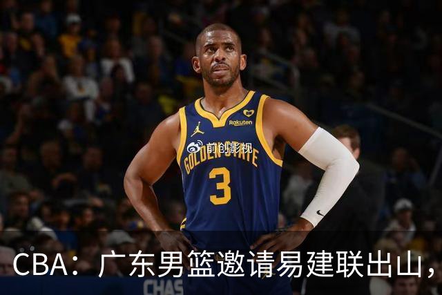 CBA：广东男篮邀请易建联出山，一线外援出走原因出炉，段睿骐主动选择辽宁，朱芳雨下一步工作敲定